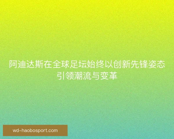 阿迪达斯在全球足坛始终以创新先锋姿态引领潮流与变革