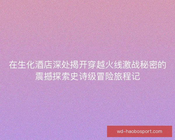 在生化酒店深处揭开穿越火线激战秘密的震撼探索史诗级冒险旅程记 在生化酒店深处揭开穿越火线激战秘密的震撼探索史诗级冒险旅程记