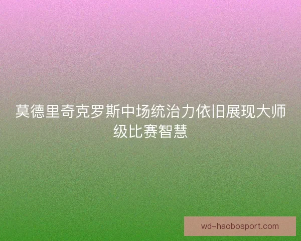 莫德里奇克罗斯中场统治力依旧展现大师级比赛智慧
