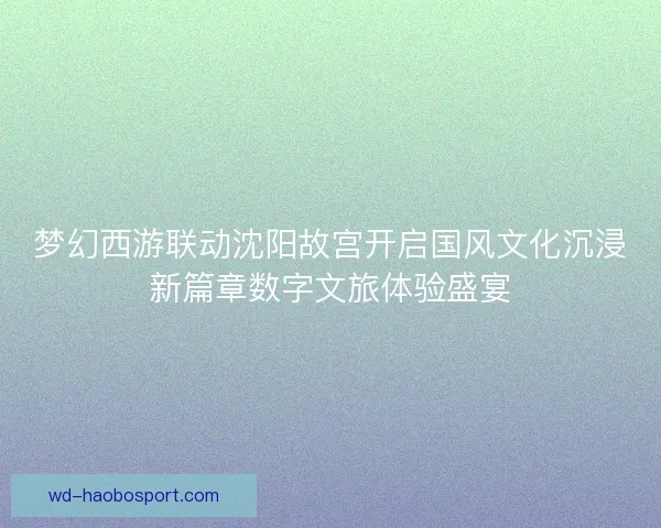梦幻西游联动沈阳故宫开启国风文化沉浸新篇章数字文旅体验盛宴 梦幻西游联动沈阳故宫开启国风文化沉浸新篇章数字文旅体验盛宴