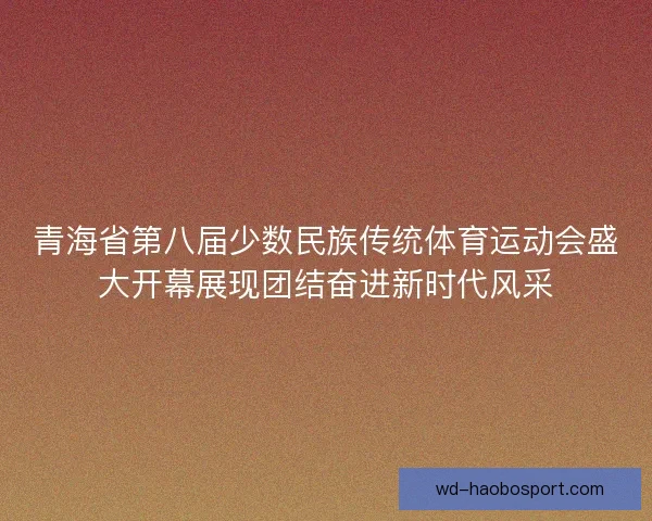 青海省第八届少数民族传统体育运动会盛大开幕展现团结奋进新时代风采 青海省第八届少数民族传统体育运动会盛大开幕展现团结奋进新时代风采