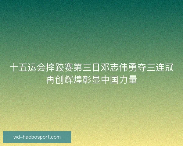 十五运会摔跤赛第三日邓志伟勇夺三连冠再创辉煌彰显中国力量 十五运会摔跤赛第三日邓志伟勇夺三连冠再创辉煌彰显中国力量