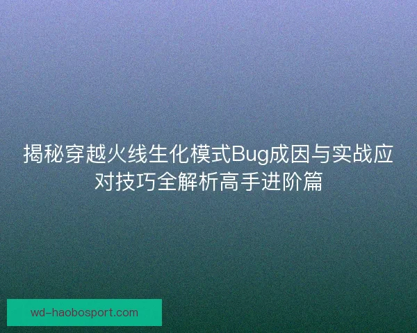 揭秘穿越火线生化模式Bug成因与实战应对技巧全解析高手进阶篇